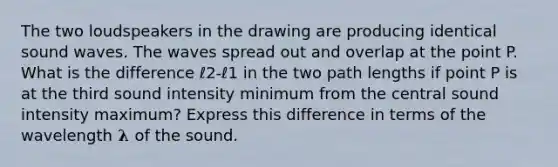 The two loudspeakers in the drawing are producing identical sound waves. The waves spread out and overlap at the point P. What is the difference ℓ2-ℓ1 in the two path lengths if point P is at the third sound intensity minimum from the central sound intensity maximum? Express this difference in terms of the wavelength 𝛌 of the sound.