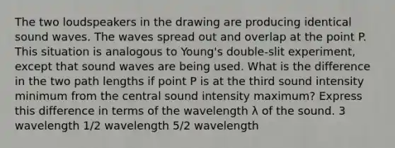 The two loudspeakers in the drawing are producing identical sound waves. The waves spread out and overlap at the point P. This situation is analogous to Young's double-slit experiment, except that sound waves are being used. What is the difference in the two path lengths if point P is at the third sound intensity minimum from the central sound intensity maximum? Express this difference in terms of the wavelength λ of the sound. 3 wavelength 1/2 wavelength 5/2 wavelength