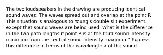 The two loudspeakers in the drawing are producing identical sound waves. The waves spread out and overlap at the point P. This situation is analogous to Young's double-slit experiment, except that sound waves are being used. What is the difference in the two path lengths if point P is at the third sound intensity minimum from the central sound intensity maximum? Express this difference in terms of the wavelength λ of the sound.