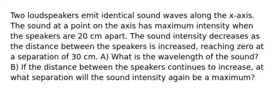 Two loudspeakers emit identical sound waves along the x-axis. The sound at a point on the axis has maximum intensity when the speakers are 20 cm apart. The sound intensity decreases as the distance between the speakers is increased, reaching zero at a separation of 30 cm. A) What is the wavelength of the sound? B) If the distance between the speakers continues to increase, at what separation will the sound intensity again be a maximum?