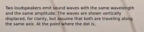 Two loudspeakers emit sound waves with the same wavelength and the same amplitude. The waves are shown vertically displaced, for clarity, but assume that both are traveling along the same axis. At the point where the dot is,