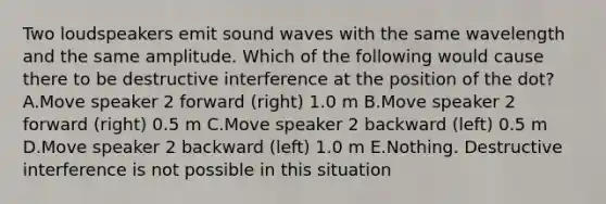 Two loudspeakers emit sound waves with the same wavelength and the same amplitude. Which of the following would cause there to be destructive interference at the position of the dot? A.Move speaker 2 forward (right) 1.0 m B.Move speaker 2 forward (right) 0.5 m C.Move speaker 2 backward (left) 0.5 m D.Move speaker 2 backward (left) 1.0 m E.Nothing. Destructive interference is not possible in this situation