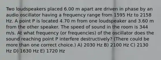 Two loudspeakers placed 6.00 m apart are driven in phase by an audio oscillator having a frequency range from 1595 Hz to 2158 Hz. A point P is located 4.70 m from one loudspeaker and 3.60 m from the other speaker. The speed of sound in the room is 344 m/s. At what frequency (or frequencies) of the oscillator does the sound reaching point P interfere destructively? (There could be <a href='https://www.questionai.com/knowledge/keWHlEPx42-more-than' class='anchor-knowledge'>more than</a> one correct choice.) A) 2030 Hz B) 2100 Hz C) 2130 Hz D) 1630 Hz E) 1720 Hz