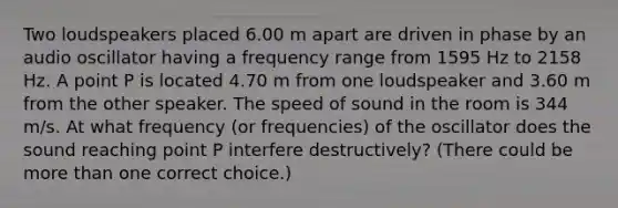 Two loudspeakers placed 6.00 m apart are driven in phase by an audio oscillator having a frequency range from 1595 Hz to 2158 Hz. A point P is located 4.70 m from one loudspeaker and 3.60 m from the other speaker. The speed of sound in the room is 344 m/s. At what frequency (or frequencies) of the oscillator does the sound reaching point P interfere destructively? (There could be more than one correct choice.)