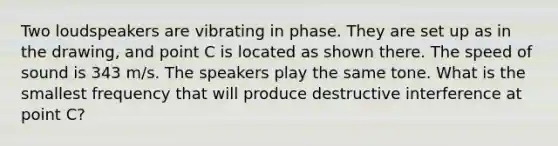 Two loudspeakers are vibrating in phase. They are set up as in the drawing, and point C is located as shown there. The speed of sound is 343 m/s. The speakers play the same tone. What is the smallest frequency that will produce destructive interference at point C?