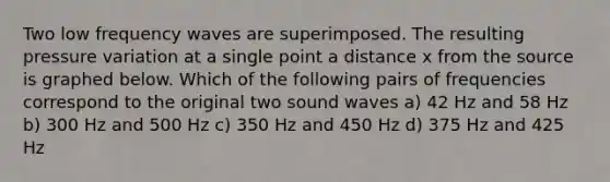 Two low frequency waves are superimposed. The resulting pressure variation at a single point a distance x from the source is graphed below. Which of the following pairs of frequencies correspond to the original two sound waves a) 42 Hz and 58 Hz b) 300 Hz and 500 Hz c) 350 Hz and 450 Hz d) 375 Hz and 425 Hz