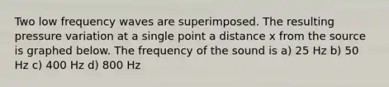 Two low frequency waves are superimposed. The resulting pressure variation at a single point a distance x from the source is graphed below. The frequency of the sound is a) 25 Hz b) 50 Hz c) 400 Hz d) 800 Hz