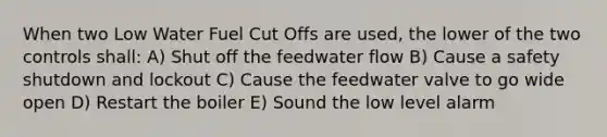 When two Low Water Fuel Cut Offs are used, the lower of the two controls shall: A) Shut off the feedwater flow B) Cause a safety shutdown and lockout C) Cause the feedwater valve to go wide open D) Restart the boiler E) Sound the low level alarm