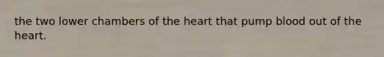 the two lower chambers of the heart that pump blood out of the heart.