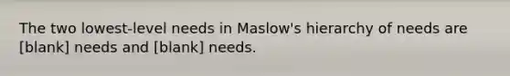 The two lowest-level needs in Maslow's hierarchy of needs are [blank] needs and [blank] needs.