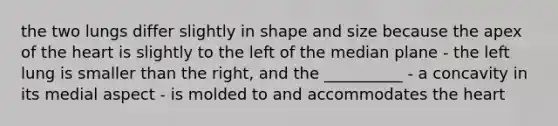 the two lungs differ slightly in shape and size because the apex of the heart is slightly to the left of the median plane - the left lung is smaller than the right, and the __________ - a concavity in its medial aspect - is molded to and accommodates the heart