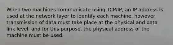 When two machines communicate using TCP/IP, an IP address is used at the network layer to identify each machine. however transmission of data must take place at the physical and data link level, and for this purpose, the physical address of the machine must be used.