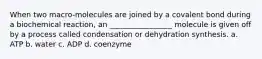 When two macro-molecules are joined by a covalent bond during a biochemical reaction, an _________________ molecule is given off by a process called condensation or dehydration synthesis. a. ATP b. water c. ADP d. coenzyme