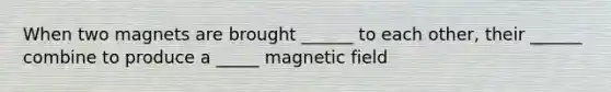 When two magnets are brought ______ to each other, their ______ combine to produce a _____ magnetic field