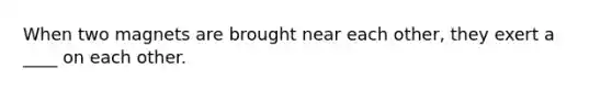 When two magnets are brought near each other, they exert a ____ on each other.