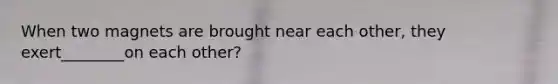When two magnets are brought near each other, they exert________on each other?