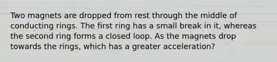 Two magnets are dropped from rest through the middle of conducting rings. The first ring has a small break in it, whereas the second ring forms a closed loop. As the magnets drop towards the rings, which has a greater acceleration?