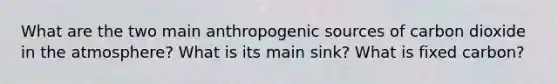 What are the two main anthropogenic sources of carbon dioxide in the atmosphere? What is its main sink? What is fixed carbon?