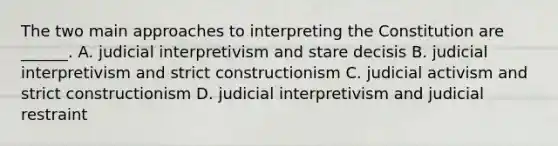 The two main approaches to interpreting the Constitution are ______. A. judicial interpretivism and stare decisis B. judicial interpretivism and strict constructionism C. judicial activism and strict constructionism D. judicial interpretivism and judicial restraint