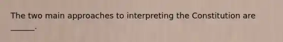 The two main approaches to interpreting the Constitution are ______.