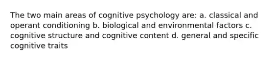 The two main areas of cognitive psychology are: a. classical and operant conditioning b. biological and environmental factors c. cognitive structure and cognitive content d. general and specific cognitive traits