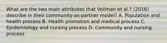 What are the two main attributes that Vollman et​ al.? (2016) describe in their​ community-as-partner model? A. Population and health process B. Health promotion and medical process C. Epidemiology and nursing process D. Community and nursing process