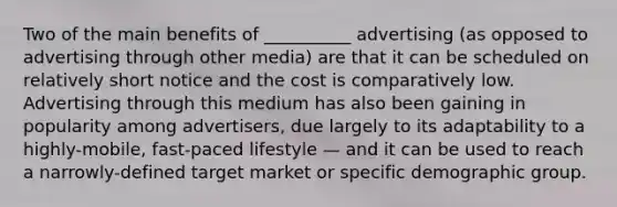 Two of the main benefits of __________ advertising (as opposed to advertising through other media) are that it can be scheduled on relatively short notice and the cost is comparatively low. Advertising through this medium has also been gaining in popularity among advertisers, due largely to its adaptability to a highly-mobile, fast-paced lifestyle — and it can be used to reach a narrowly-defined target market or specific demographic group.