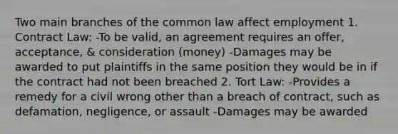 Two main branches of the common law affect employment 1. Contract Law: -To be valid, an agreement requires an offer, acceptance, & consideration (money) -Damages may be awarded to put plaintiffs in the same position they would be in if the contract had not been breached 2. Tort Law: -Provides a remedy for a civil wrong other than a breach of contract, such as defamation, negligence, or assault -Damages may be awarded