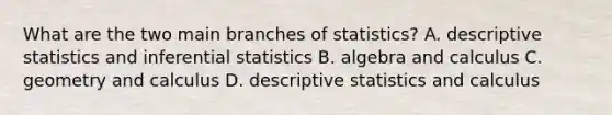 What are the two main branches of statistics? A. descriptive statistics and inferential statistics B. algebra and calculus C. geometry and calculus D. descriptive statistics and calculus