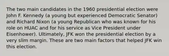 The two main candidates in the 1960 presidential election were John F. Kennedy (a young but experienced Democratic Senator) and Richard Nixon (a young Republican who was known for his role on HUAC and for his service as Vice President under Eisenhower). Ultimately, JFK won the presidential election by a very slim margin. These are two main factors that helped JFK win this election.