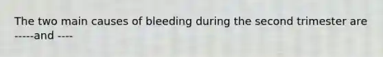 The two main causes of bleeding during the second trimester are -----and ----