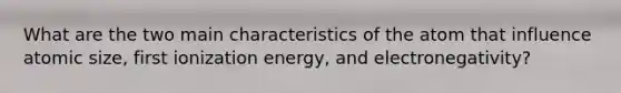 What are the two main characteristics of the atom that influence atomic size, first ionization energy, and electronegativity?