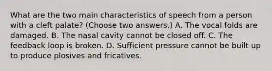 What are the two main characteristics of speech from a person with a cleft palate? (Choose two answers.) A. The vocal folds are damaged. B. The nasal cavity cannot be closed off. C. The feedback loop is broken. D. Sufficient pressure cannot be built up to produce plosives and fricatives.