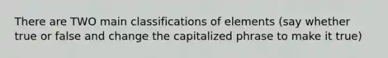 There are TWO main classifications of elements (say whether true or false and change the capitalized phrase to make it true)