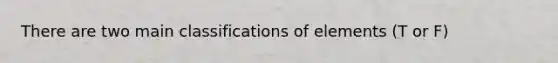 There are two main classifications of elements (T or F)