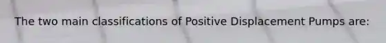 The two main classifications of Positive Displacement Pumps are: