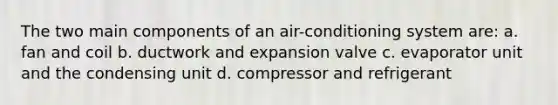 The two main components of an air-conditioning system are: a. fan and coil b. ductwork and expansion valve c. evaporator unit and the condensing unit d. compressor and refrigerant