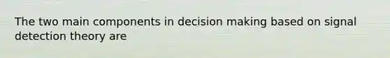 The two main components in decision making based on signal detection theory are