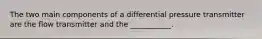 The two main components of a differential pressure transmitter are the flow transmitter and the ___________.
