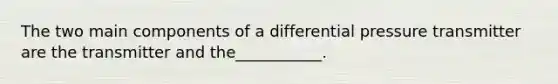 The two main components of a differential pressure transmitter are the transmitter and the___________.