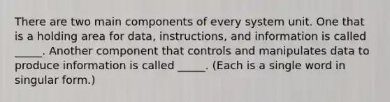 There are two main components of every system unit. One that is a holding area for data, instructions, and information is called _____. Another component that controls and manipulates data to produce information is called _____. (Each is a single word in singular form.)