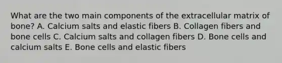 What are the two main components of the extracellular matrix of bone? A. Calcium salts and elastic fibers B. Collagen fibers and bone cells C. Calcium salts and collagen fibers D. Bone cells and calcium salts E. Bone cells and elastic fibers