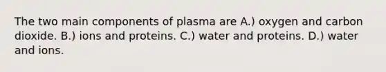 The two main components of plasma are A.) oxygen and carbon dioxide. B.) ions and proteins. C.) water and proteins. D.) water and ions.