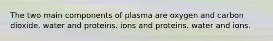 The two main components of plasma are oxygen and carbon dioxide. water and proteins. ions and proteins. water and ions.