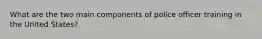 What are the two main components of police officer training in the United States?​
