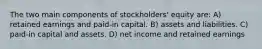 The two main components of stockholders' equity are: A) retained earnings and paid-in capital. B) assets and liabilities. C) paid-in capital and assets. D) net income and retained earnings