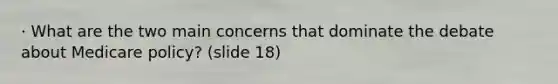 · What are the two main concerns that dominate the debate about Medicare policy? (slide 18)