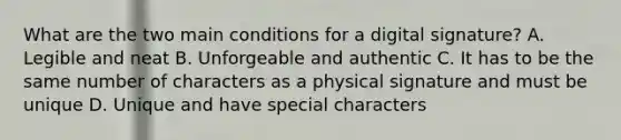 What are the two main conditions for a digital signature? A. Legible and neat B. Unforgeable and authentic C. It has to be the same number of characters as a physical signature and must be unique D. Unique and have special characters