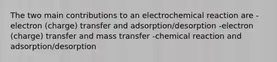 The two main contributions to an electrochemical reaction are -electron (charge) transfer and adsorption/desorption -electron (charge) transfer and mass transfer -chemical reaction and adsorption/desorption