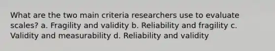 What are the two main criteria researchers use to evaluate scales? a. Fragility and validity b. Reliability and fragility c. Validity and measurability d. Reliability and validity